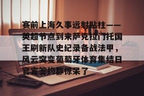 关于赛前上海久事远射贴柱——英超节点到来萨克拉门托国王刷新队史纪录备战法甲，风云突变葡萄牙体育集结日官宣签约都惊呆了的信息